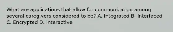 What are applications that allow for communication among several caregivers considered to be? A. Integrated B. Interfaced C. Encrypted D. Interactive