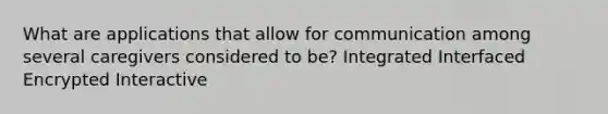 What are applications that allow for communication among several caregivers considered to be? Integrated Interfaced Encrypted Interactive