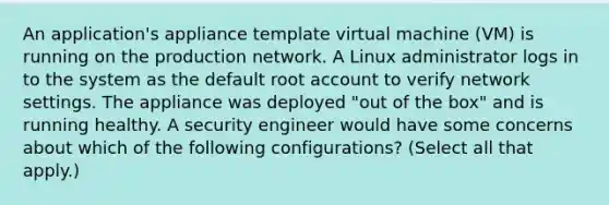 An application's appliance template virtual machine (VM) is running on the production network. A Linux administrator logs in to the system as the default root account to verify network settings. The appliance was deployed "out of the box" and is running healthy. A security engineer would have some concerns about which of the following configurations? (Select all that apply.)