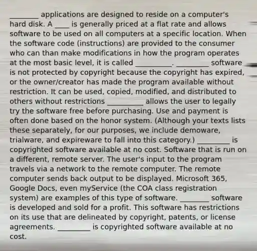 ________ applications are designed to reside on a computer's hard disk. A ____ is generally priced at a flat rate and allows software to be used on all computers at a specific location. When the software code (instructions) are provided to the consumer who can than make modifications in how the program operates at the most basic level, it is called __________. _________ software is not protected by copyright because the copyright has expired, or the owner/creator has made the program available without restriction. It can be used, copied, modified, and distributed to others without restrictions __________ allows the user to legally try the software free before purchasing. Use and payment is often done based on the honor system. (Although your texts lists these separately, for our purposes, we include demoware, trialware, and expireware to fall into this category.) _________ is copyrighted software available at no cost. Software that is run on a different, remote server. The user's input to the program travels via a network to the remote computer. The remote computer sends back output to be displayed. Microsoft 365, Google Docs, even myService (the COA class registration system) are examples of this type of software. ________ software is developed and sold for a profit. This software has restrictions on its use that are delineated by copyright, patents, or license agreements. _________ is copyrighted software available at no cost.