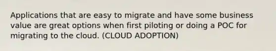 Applications that are easy to migrate and have some business value are great options when first piloting or doing a POC for migrating to the cloud. (CLOUD ADOPTION)