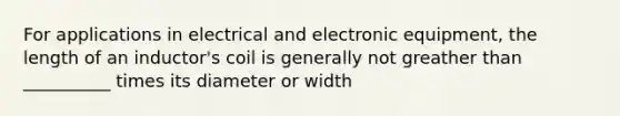 For applications in electrical and electronic equipment, the length of an inductor's coil is generally not greather than __________ times its diameter or width