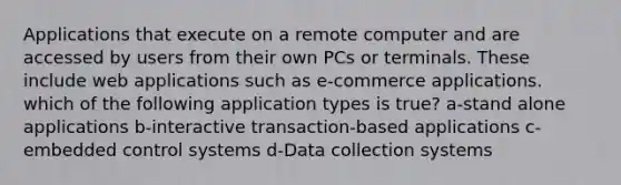 Applications that execute on a remote computer and are accessed by users from their own PCs or terminals. These include web applications such as e-commerce applications. which of the following application types is true? a-stand alone applications b-interactive transaction-based applications c-embedded control systems d-Data collection systems