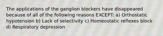 The applications of the ganglion blockers have disappeared because of all of the following reasons EXCEPT: a) Orthostatic hypotension b) Lack of selectivity c) Homeostatic reflexes block d) Respiratory depression