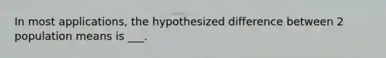 In most applications, the hypothesized difference between 2 population means is ___.