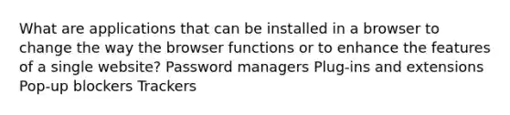 What are applications that can be installed in a browser to change the way the browser functions or to enhance the features of a single website? Password managers Plug-ins and extensions Pop-up blockers Trackers