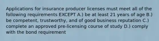 Applications for insurance producer licenses must meet all of the following requirements EXCEPT A.) be at least 21 years of age B.) be competent, trustworthy, and of good business reputation C.) complete an approved pre-licensing course of study D.) comply with the bond requirement