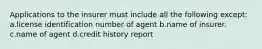 Applications to the insurer must include all the following except: a.license identification number of agent b.name of insurer. c.name of agent d.credit history report