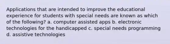 Applications that are intended to improve the educational experience for students with special needs are known as which of the following? a. computer assisted apps b. electronic technologies for the handicapped c. special needs programming d. assistive technologies