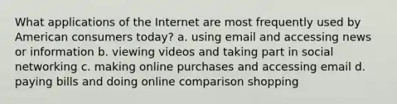 What applications of the Internet are most frequently used by American consumers today? a. using email and accessing news or information b. viewing videos and taking part in social networking c. making online purchases and accessing email d. paying bills and doing online comparison shopping