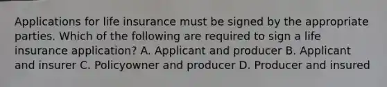 Applications for life insurance must be signed by the appropriate parties. Which of the following are required to sign a life insurance application? A. Applicant and producer B. Applicant and insurer C. Policyowner and producer D. Producer and insured