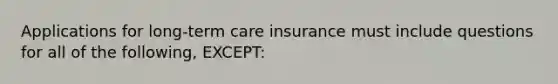 Applications for long-term care insurance must include questions for all of the following, EXCEPT: