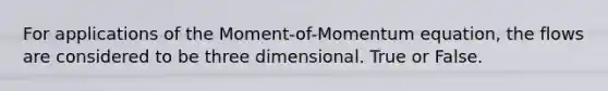 For applications of the Moment-of-Momentum equation, the flows are considered to be three dimensional. True or False.