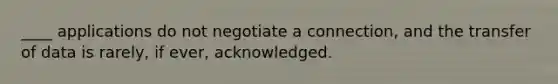 ​____ applications do not negotiate a connection, and the transfer of data is rarely, if ever, acknowledged.