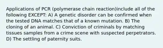 Applications of PCR (polymerase chain reaction)include all of the following EXCEPT: A) A genetic disorder can be confirmed when the tested DNA matches that of a known mutation. B) The cloning of an animal. C) Conviction of criminals by matching tissues samples from a crime scene with suspected perpetrators. D) The settling of paternity suits.