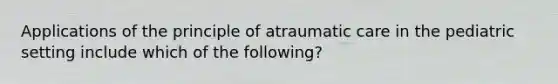 Applications of the principle of atraumatic care in the pediatric setting include which of the following?