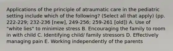 Applications of the principle of atraumatic care in the pediatric setting include which of the following? (Select all that apply) (pp. 222-229; 232-236 [new], 249-256; 259-261 [old]) A. Use of "white lies" to minimize stress B. Encouraging the family to room in with child C. Identifying child/ family stressors D. Effectively managing pain E. Working independently of the parents