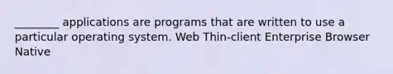 ________ applications are programs that are written to use a particular operating system. Web Thin-client Enterprise Browser Native