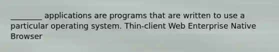 ________ applications are programs that are written to use a particular operating system. Thin-client Web Enterprise Native Browser