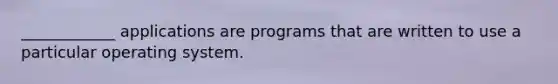 ____________ applications are programs that are written to use a particular operating system.