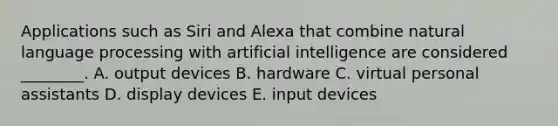 Applications such as Siri and Alexa that combine natural language processing with artificial intelligence are considered​ ________. A. output devices B. hardware C. virtual personal assistants D. display devices E. input devices