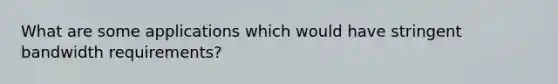 What are some applications which would have stringent bandwidth requirements?