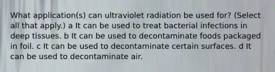 What application(s) can ultraviolet radiation be used for? (Select all that apply.) a It can be used to treat bacterial infections in deep tissues. b It can be used to decontaminate foods packaged in foil. c It can be used to decontaminate certain surfaces. d It can be used to decontaminate air.