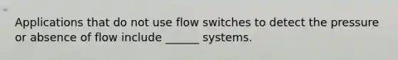 Applications that do not use flow switches to detect the pressure or absence of flow include ______ systems.