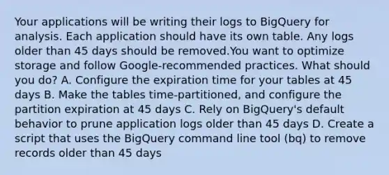 Your applications will be writing their logs to BigQuery for analysis. Each application should have its own table. Any logs older than 45 days should be removed.You want to optimize storage and follow Google-recommended practices. What should you do? A. Configure the expiration time for your tables at 45 days B. Make the tables time-partitioned, and configure the partition expiration at 45 days C. Rely on BigQuery's default behavior to prune application logs older than 45 days D. Create a script that uses the BigQuery command line tool (bq) to remove records older than 45 days