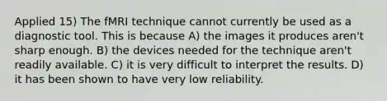 Applied 15) The fMRI technique cannot currently be used as a diagnostic tool. This is because A) the images it produces aren't sharp enough. B) the devices needed for the technique aren't readily available. C) it is very difficult to interpret the results. D) it has been shown to have very low reliability.