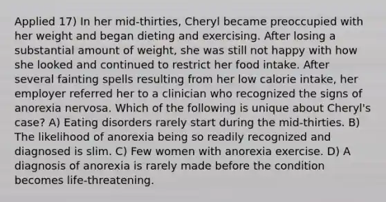 Applied 17) In her mid-thirties, Cheryl became preoccupied with her weight and began dieting and exercising. After losing a substantial amount of weight, she was still not happy with how she looked and continued to restrict her food intake. After several fainting spells resulting from her low calorie intake, her employer referred her to a clinician who recognized the signs of anorexia nervosa. Which of the following is unique about Cheryl's case? A) Eating disorders rarely start during the mid-thirties. B) The likelihood of anorexia being so readily recognized and diagnosed is slim. C) Few women with anorexia exercise. D) A diagnosis of anorexia is rarely made before the condition becomes life-threatening.