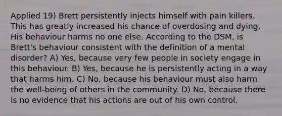 Applied 19) Brett persistently injects himself with pain killers. This has greatly increased his chance of overdosing and dying. His behaviour harms no one else. According to the DSM, is Brett's behaviour consistent with the definition of a mental disorder? A) Yes, because very few people in society engage in this behaviour. B) Yes, because he is persistently acting in a way that harms him. C) No, because his behaviour must also harm the well-being of others in the community. D) No, because there is no evidence that his actions are out of his own control.