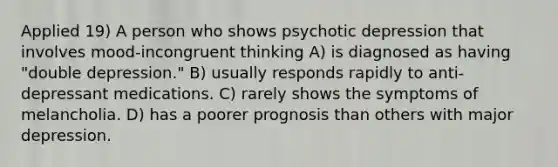 Applied 19) A person who shows psychotic depression that involves mood-incongruent thinking A) is diagnosed as having "double depression." B) usually responds rapidly to anti-depressant medications. C) rarely shows the symptoms of melancholia. D) has a poorer prognosis than others with major depression.