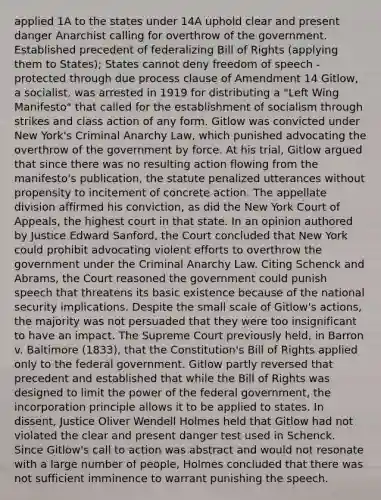 applied 1A to the states under 14A uphold clear and present danger Anarchist calling for overthrow of the government. Established precedent of federalizing Bill of Rights (applying them to States); States cannot deny freedom of speech - protected through due process clause of Amendment 14 Gitlow, a socialist, was arrested in 1919 for distributing a "Left Wing Manifesto" that called for the establishment of socialism through strikes and class action of any form. Gitlow was convicted under New York's Criminal Anarchy Law, which punished advocating the overthrow of the government by force. At his trial, Gitlow argued that since there was no resulting action flowing from the manifesto's publication, the statute penalized utterances without propensity to incitement of concrete action. The appellate division affirmed his conviction, as did the New York Court of Appeals, the highest court in that state. In an opinion authored by Justice Edward Sanford, the Court concluded that New York could prohibit advocating violent efforts to overthrow the government under the Criminal Anarchy Law. Citing Schenck and Abrams, the Court reasoned the government could punish speech that threatens its basic existence because of the national security implications. Despite the small scale of Gitlow's actions, the majority was not persuaded that they were too insignificant to have an impact. The Supreme Court previously held, in Barron v. Baltimore (1833), that the Constitution's Bill of Rights applied only to the federal government. Gitlow partly reversed that precedent and established that while the Bill of Rights was designed to limit the power of the federal government, the incorporation principle allows it to be applied to states. In dissent, Justice Oliver Wendell Holmes held that Gitlow had not violated the clear and present danger test used in Schenck. Since Gitlow's call to action was abstract and would not resonate with a large number of people, Holmes concluded that there was not sufficient imminence to warrant punishing the speech.