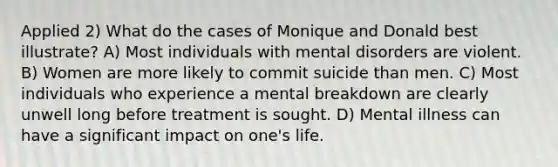 Applied 2) What do the cases of Monique and Donald best illustrate? A) Most individuals with mental disorders are violent. B) Women are more likely to commit suicide than men. C) Most individuals who experience a mental breakdown are clearly unwell long before treatment is sought. D) Mental illness can have a significant impact on one's life.