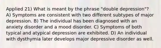 Applied 21) What is meant by the phrase "double depression"? A) Symptoms are consistent with two different subtypes of major depression. B) The individual has been diagnosed with an anxiety disorder and a mood disorder. C) Symptoms of both typical and atypical depression are exhibited. D) An individual with dysthymia later develops major depressive disorder as well.