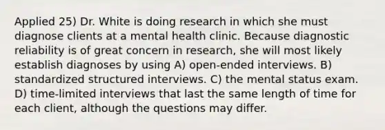 Applied 25) Dr. White is doing research in which she must diagnose clients at a mental health clinic. Because diagnostic reliability is of great concern in research, she will most likely establish diagnoses by using A) open-ended interviews. B) standardized structured interviews. C) the mental status exam. D) time-limited interviews that last the same length of time for each client, although the questions may differ.