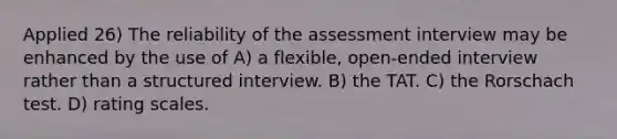 Applied 26) The reliability of the assessment interview may be enhanced by the use of A) a flexible, open-ended interview rather than a structured interview. B) the TAT. C) the Rorschach test. D) rating scales.