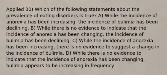 Applied 30) Which of the following statements about the prevalence of eating disorders is true? A) While the incidence of anorexia has been increasing, the incidence of bulimia has been declining. B) While there is no evidence to indicate that the incidence of anorexia has been changing, the incidence of bulimia has been declining. C) While the incidence of anorexia has been increasing, there is no evidence to suggest a change in the incidence of bulimia. D) While there is no evidence to indicate that the incidence of anorexia has been changing, bulimia appears to be increasing in frequency.