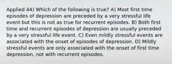 Applied 44) Which of the following is true? A) Most first time episodes of depression are preceded by a very stressful life event but this is not as true for recurrent episodes. B) Both first time and recurrent episodes of depression are usually preceded by a very stressful life event. C) Even mildly stressful events are associated with the onset of episodes of depression. D) Mildly stressful events are only associated with the onset of first time depression, not with recurrent episodes.