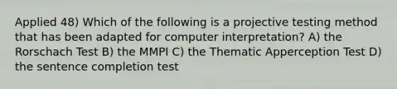 Applied 48) Which of the following is a projective testing method that has been adapted for computer interpretation? A) the Rorschach Test B) the MMPI C) the Thematic Apperception Test D) the sentence completion test