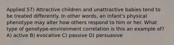 Applied 57) Attractive children and unattractive babies tend to be treated differently. In other words, an infant's physical phenotype may alter how others respond to him or her. What type of genotype-environment correlation is this an example of? A) active B) evocative C) passive D) persuasive