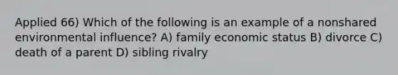 Applied 66) Which of the following is an example of a nonshared environmental influence? A) family economic status B) divorce C) death of a parent D) sibling rivalry