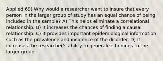 Applied 69) Why would a researcher want to insure that every person in the larger group of study has an equal chance of being included in the sample? A) This helps eliminate a correlational relationship. B) It increases the chances of finding a causal relationship. C) It provides important epidemiological information such as the prevalence and incidence of the disorder. D) It increases the researcher's ability to generalize findings to the larger group.