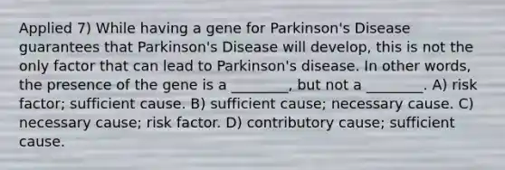 Applied 7) While having a gene for Parkinson's Disease guarantees that Parkinson's Disease will develop, this is not the only factor that can lead to Parkinson's disease. In other words, the presence of the gene is a ________, but not a ________. A) risk factor; sufficient cause. B) sufficient cause; necessary cause. C) necessary cause; risk factor. D) contributory cause; sufficient cause.