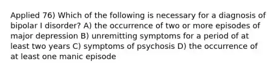 Applied 76) Which of the following is necessary for a diagnosis of bipolar I disorder? A) the occurrence of two or more episodes of major depression B) unremitting symptoms for a period of at least two years C) symptoms of psychosis D) the occurrence of at least one manic episode