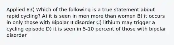 Applied 83) Which of the following is a true statement about rapid cycling? A) it is seen in men more than women B) it occurs in only those with Bipolar II disorder C) lithium may trigger a cycling episode D) it is seen in 5-10 percent of those with bipolar disorder