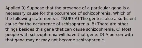 Applied 9) Suppose that the presence of a particular gene is a necessary cause for the occurrence of schizophrenia. Which of the following statements is TRUE? A) The gene is also a sufficient cause for the occurrence of schizophrenia. B) There are other things besides this gene that can cause schizophrenia. C) Most people with schizophrenia will have that gene. D) A person with that gene may or may not become schizophrenic.