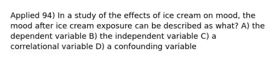 Applied 94) In a study of the effects of ice cream on mood, the mood after ice cream exposure can be described as what? A) the dependent variable B) the independent variable C) a correlational variable D) a confounding variable