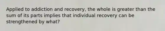 Applied to addiction and recovery, the whole is greater than the sum of its parts implies that individual recovery can be strengthened by what?